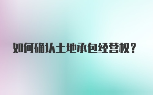 如何确认土地承包经营权？