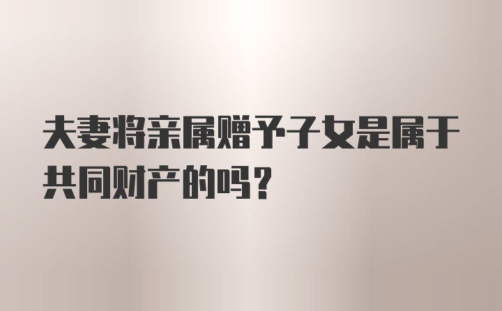 夫妻将亲属赠予子女是属于共同财产的吗？