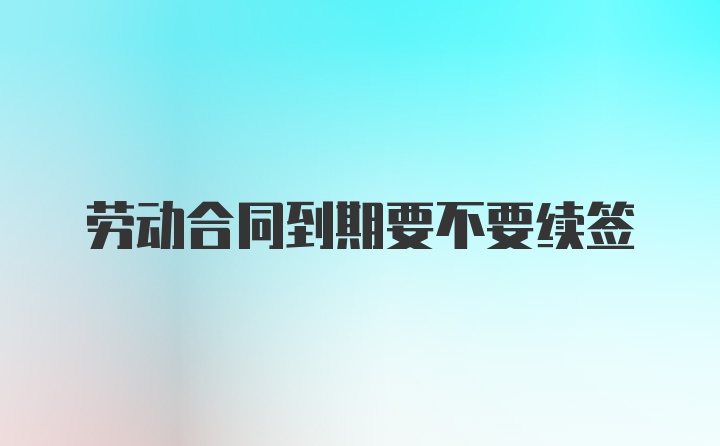 劳动合同到期要不要续签