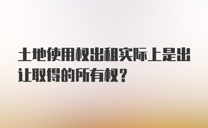 土地使用权出租实际上是出让取得的所有权？