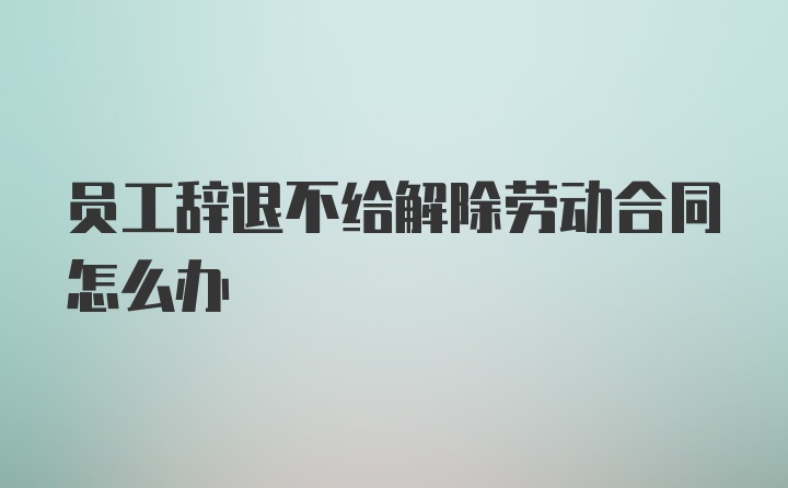 员工辞退不给解除劳动合同怎么办