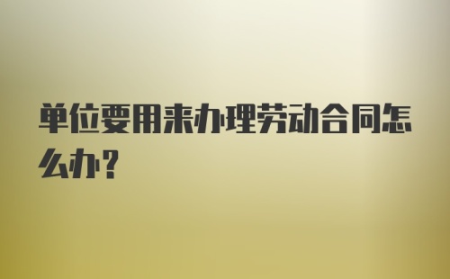 单位要用来办理劳动合同怎么办？