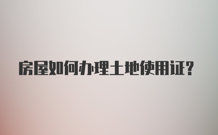 房屋如何办理土地使用证？