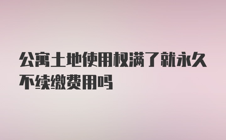 公寓土地使用权满了就永久不续缴费用吗