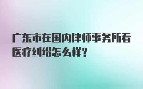 广东市在国内律师事务所看医疗纠纷怎么样？