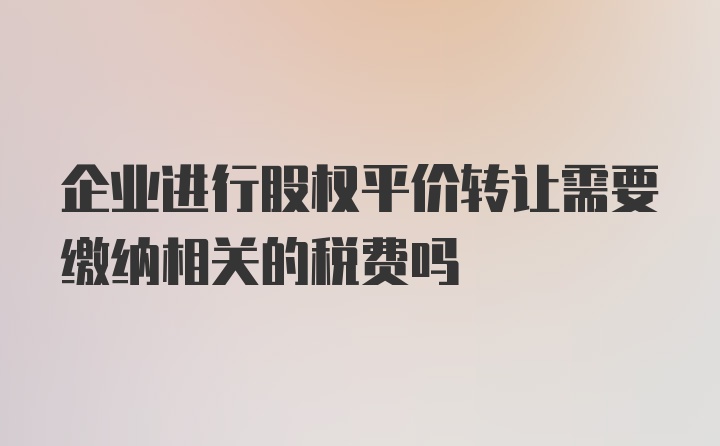 企业进行股权平价转让需要缴纳相关的税费吗