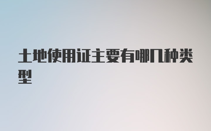 土地使用证主要有哪几种类型