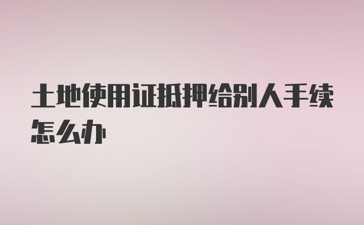 土地使用证抵押给别人手续怎么办