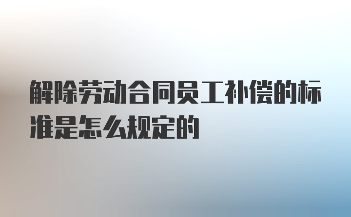 解除劳动合同员工补偿的标准是怎么规定的