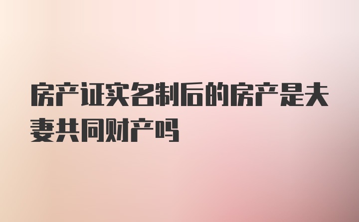 房产证实名制后的房产是夫妻共同财产吗