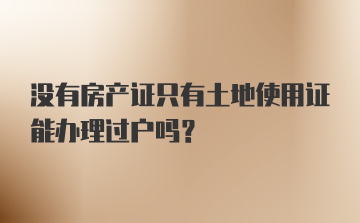 没有房产证只有土地使用证能办理过户吗?