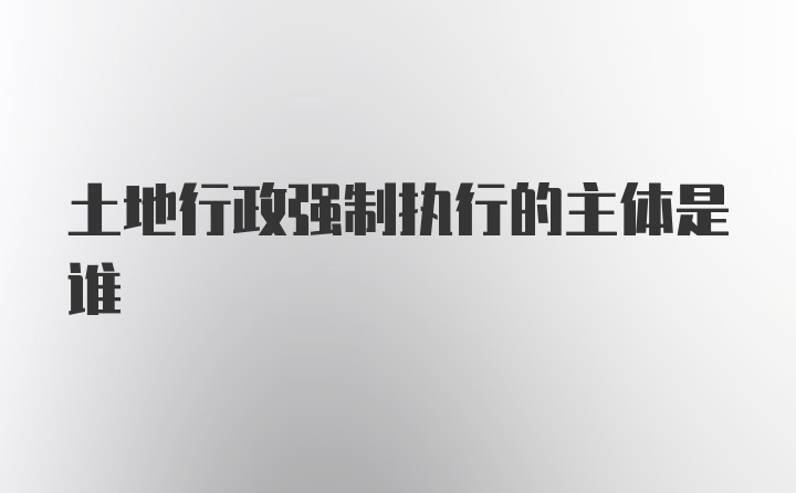 土地行政强制执行的主体是谁