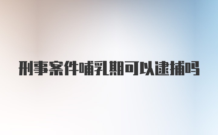 刑事案件哺乳期可以逮捕吗