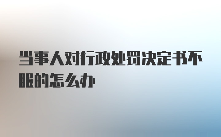 当事人对行政处罚决定书不服的怎么办