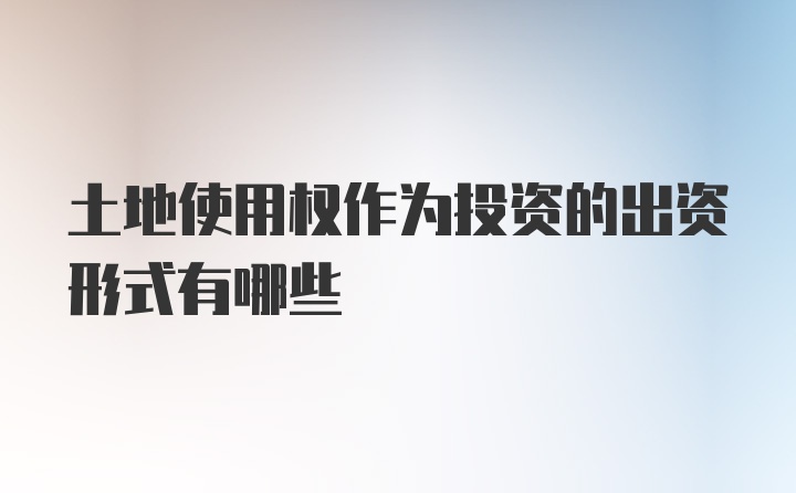 土地使用权作为投资的出资形式有哪些