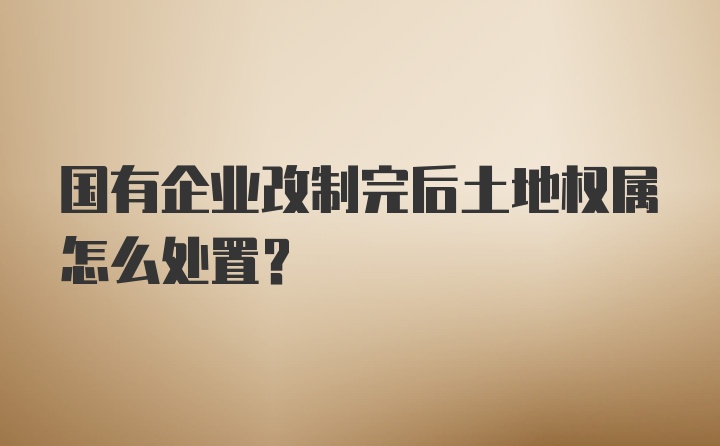 国有企业改制完后土地权属怎么处置？