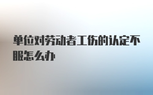 单位对劳动者工伤的认定不服怎么办