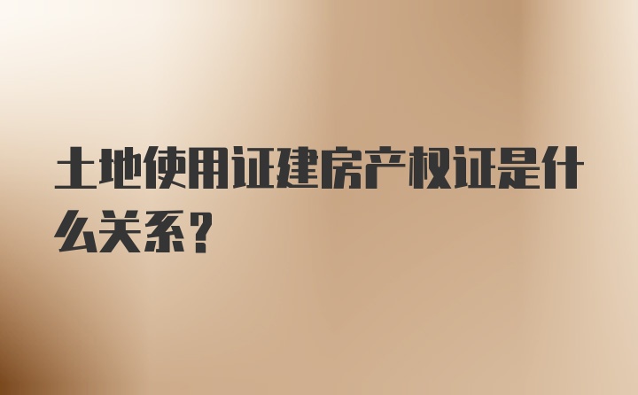 土地使用证建房产权证是什么关系？