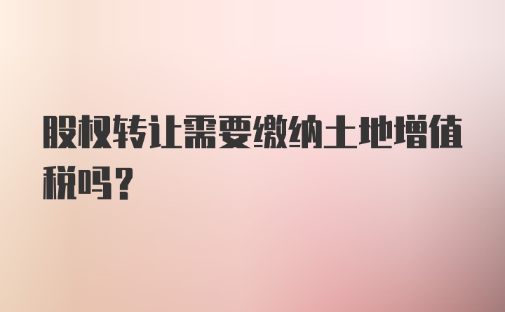 股权转让需要缴纳土地增值税吗？