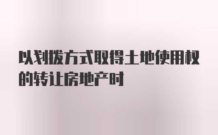 以划拨方式取得土地使用权的转让房地产时