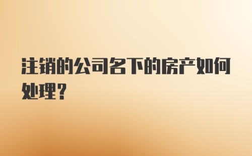 注销的公司名下的房产如何处理？