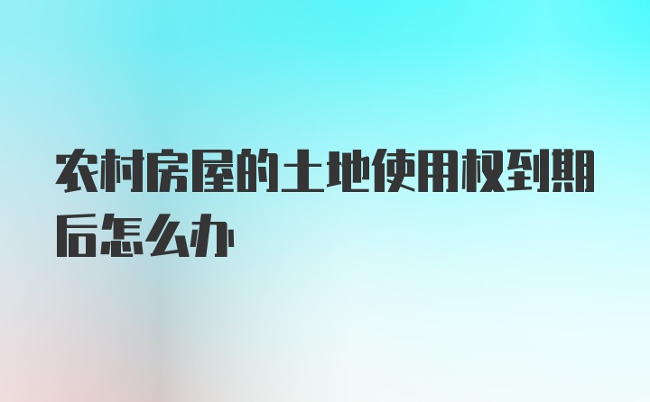 农村房屋的土地使用权到期后怎么办