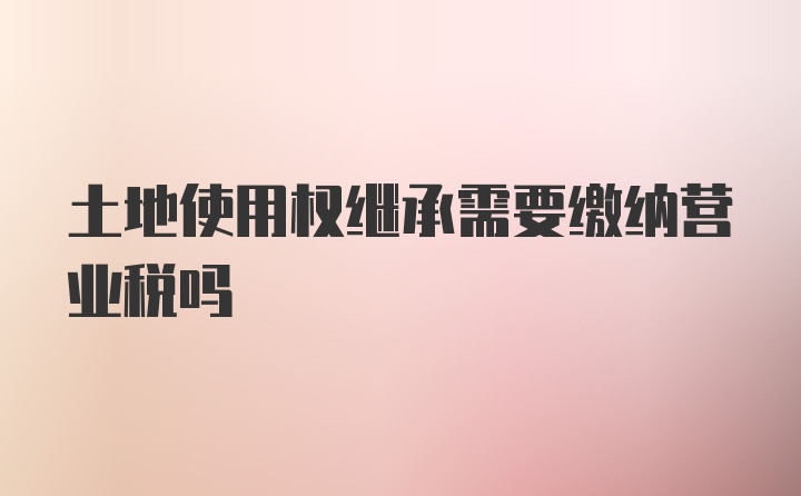 土地使用权继承需要缴纳营业税吗