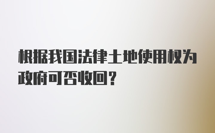 根据我国法律土地使用权为政府可否收回？