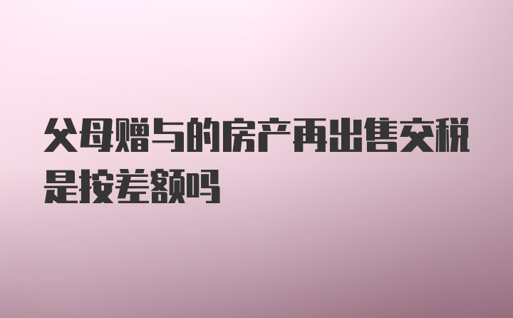 父母赠与的房产再出售交税是按差额吗