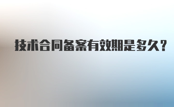 技术合同备案有效期是多久？