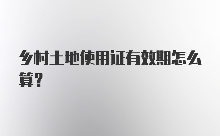 乡村土地使用证有效期怎么算?