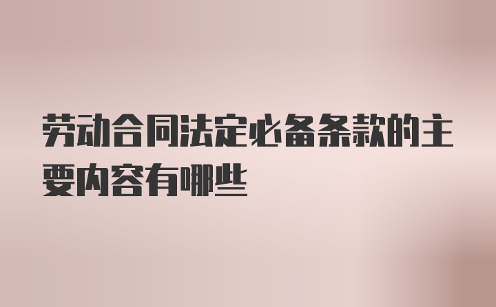 劳动合同法定必备条款的主要内容有哪些