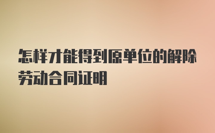 怎样才能得到原单位的解除劳动合同证明