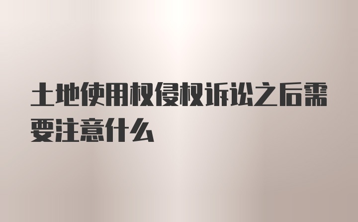 土地使用权侵权诉讼之后需要注意什么