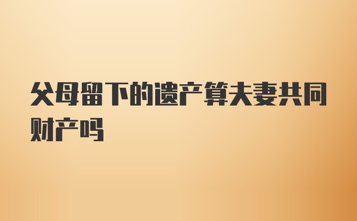 父母留下的遗产算夫妻共同财产吗