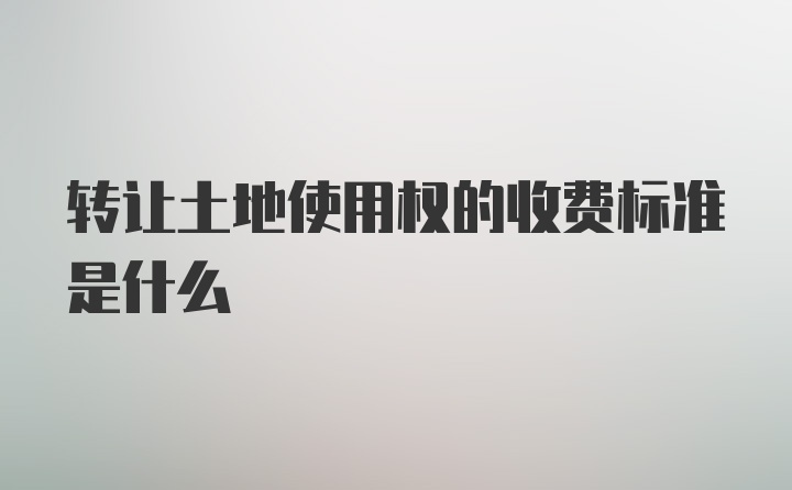 转让土地使用权的收费标准是什么