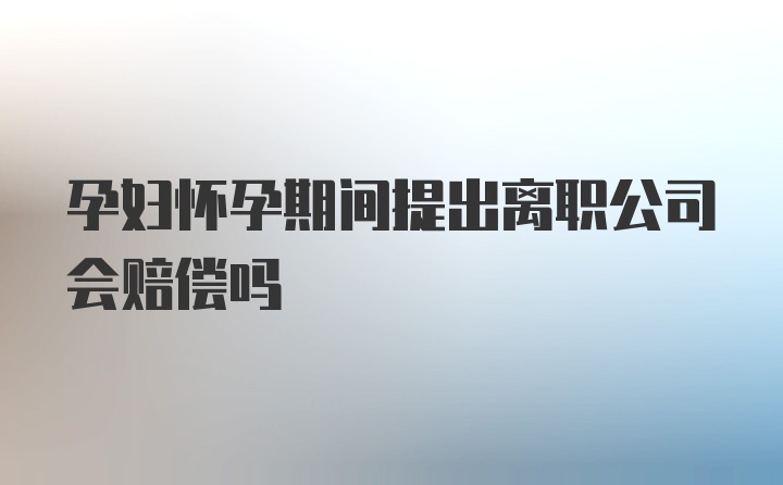 孕妇怀孕期间提出离职公司会赔偿吗