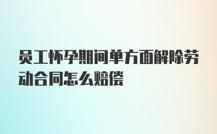 员工怀孕期间单方面解除劳动合同怎么赔偿