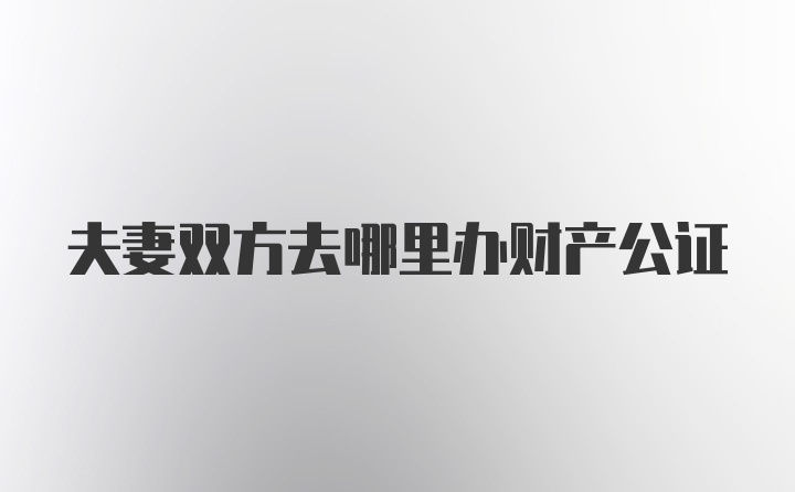 夫妻双方去哪里办财产公证