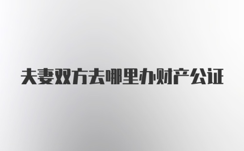 夫妻双方去哪里办财产公证