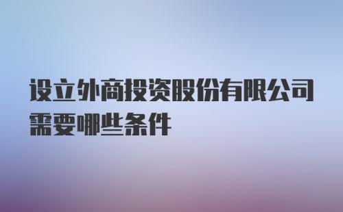 设立外商投资股份有限公司需要哪些条件