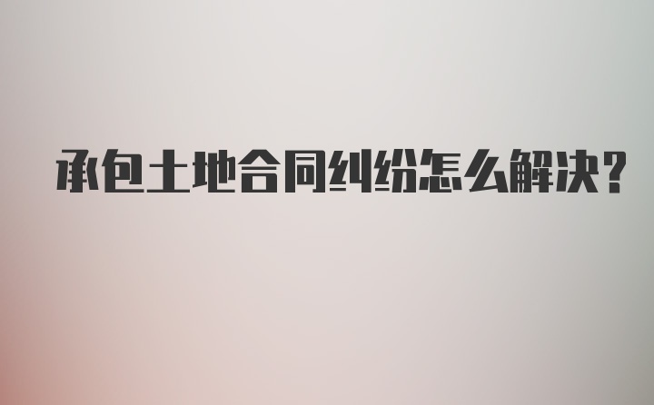 承包土地合同纠纷怎么解决？