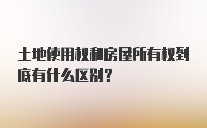 土地使用权和房屋所有权到底有什么区别?