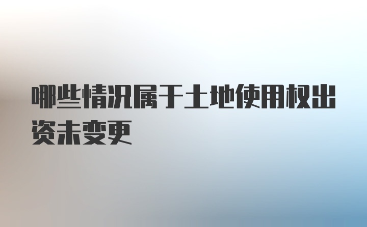 哪些情况属于土地使用权出资未变更