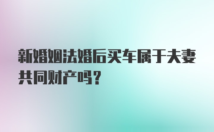 新婚姻法婚后买车属于夫妻共同财产吗？