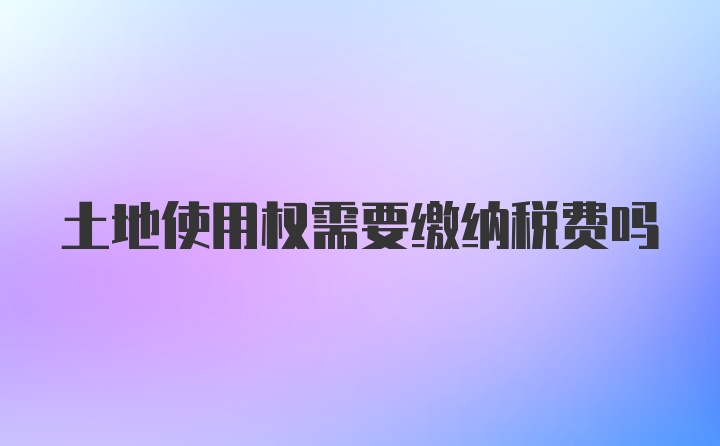 土地使用权需要缴纳税费吗