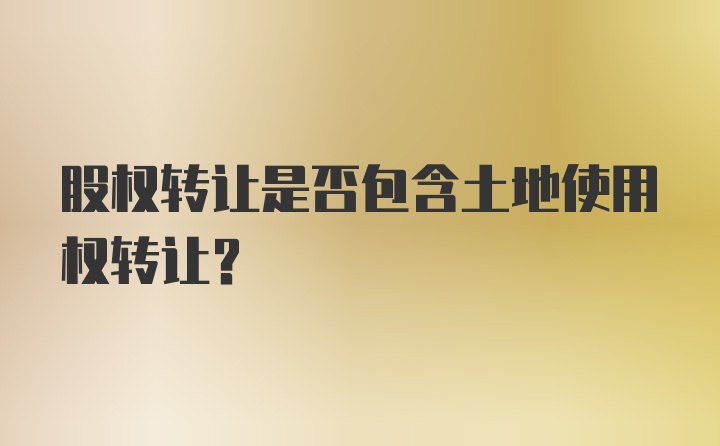 股权转让是否包含土地使用权转让？