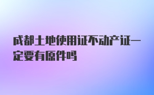 成都土地使用证不动产证一定要有原件吗