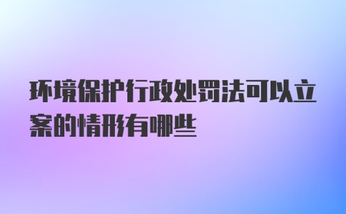 环境保护行政处罚法可以立案的情形有哪些