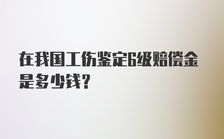 在我国工伤鉴定6级赔偿金是多少钱？